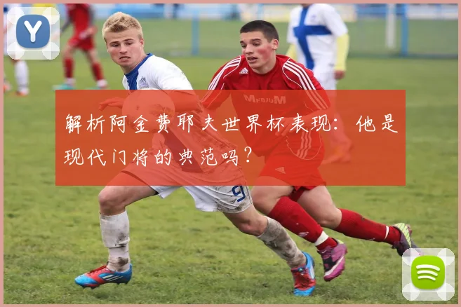 解析阿金费耶夫世界杯表现：他是现代门将的典范吗？