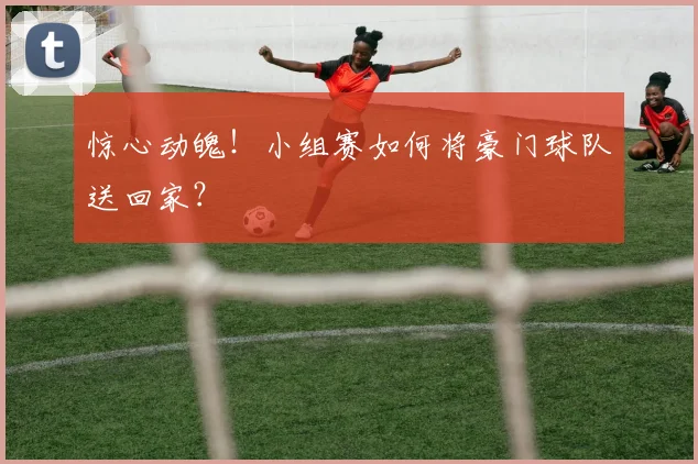 惊心动魄！小组赛如何将豪门球队送回家？