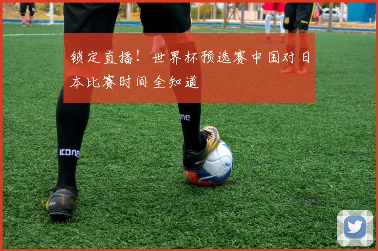 锁定直播！世界杯预选赛中国对日本比赛时间全知道