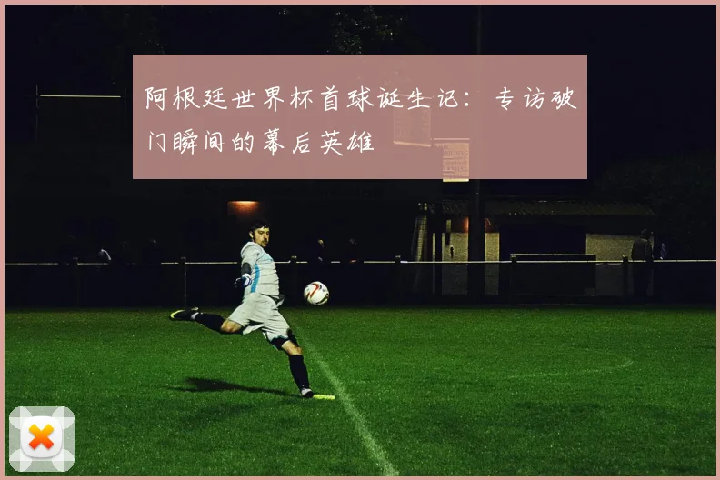 阿根廷世界杯首球诞生记：专访破门瞬间的幕后英雄