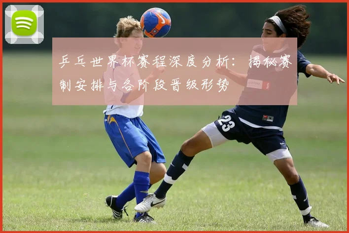 乒乓世界杯赛程深度分析：揭秘赛制安排与各阶段晋级形势