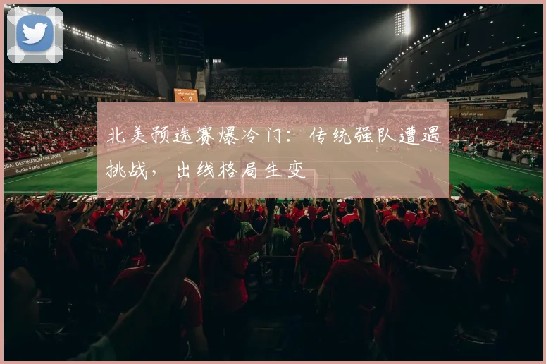 北美预选赛爆冷门：传统强队遭遇挑战，出线格局生变