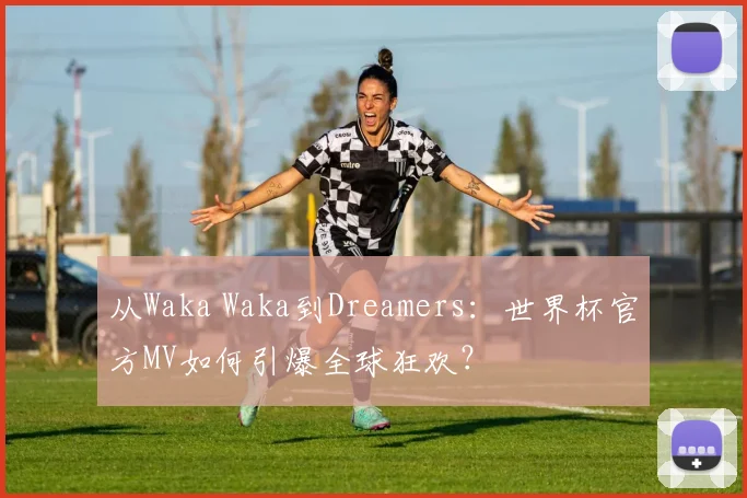 从Waka Waka到Dreamers:世界杯官方MV如何引爆全球狂欢?