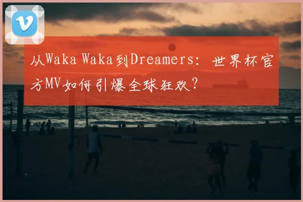 从Waka Waka到Dreamers:世界杯官方MV如何引爆全球狂欢?