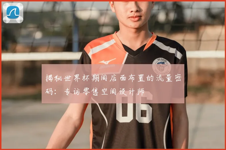 揭秘世界杯期间店面布置的流量密码：专访零售空间设计师