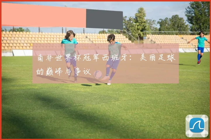 南非世界杯冠军西班牙：美丽足球的巅峰与争议
