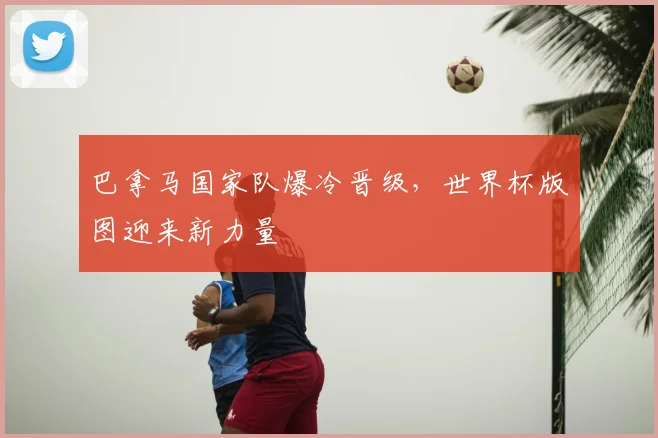 巴拿马国家队爆冷晋级,世界杯版图迎来新力量