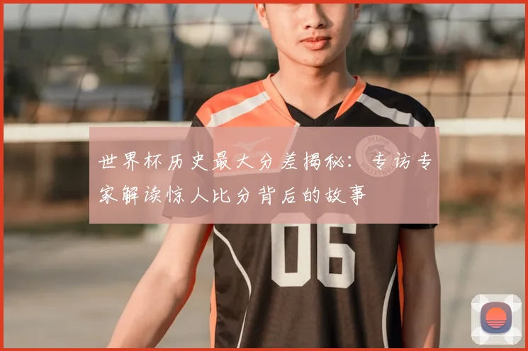 世界杯历史最大分差揭秘:专访专家解读惊人比分背后的故事