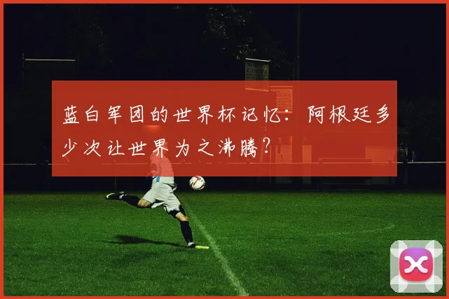 蓝白军团的世界杯记忆：阿根廷多少次让世界为之沸腾？