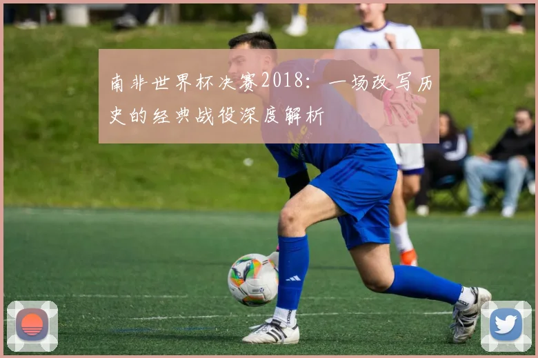 南非世界杯决赛2018：一场改写历史的经典战役深度解析