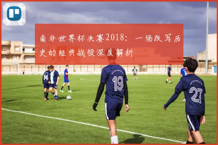 南非世界杯决赛2018：一场改写历史的经典战役深度解析