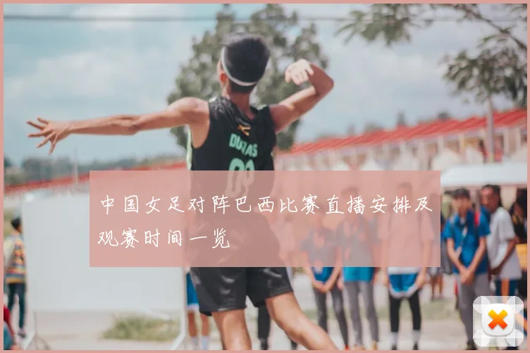 中国女足对阵巴西比赛直播安排及观赛时间一览