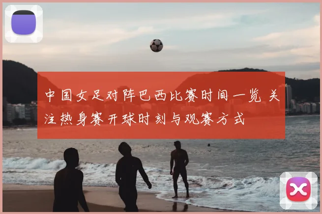 中国女足对阵巴西比赛时间一览 关注热身赛开球时刻与观赛方式