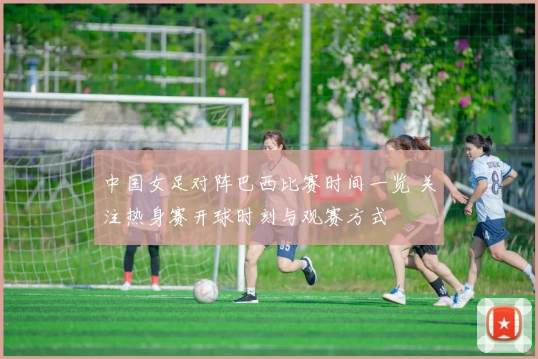 中国女足对阵巴西比赛时间一览 关注热身赛开球时刻与观赛方式