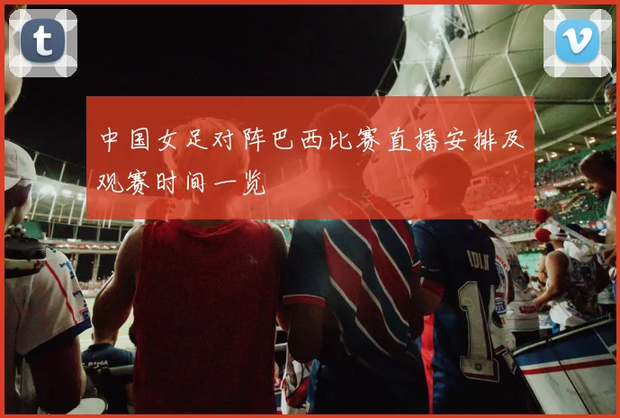 中国女足对阵巴西比赛直播安排及观赛时间一览